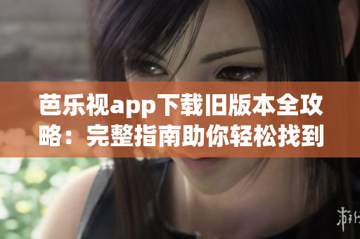 芭乐视app下载旧版本全攻略：完整指南助你轻松找到各个版本的安装文件