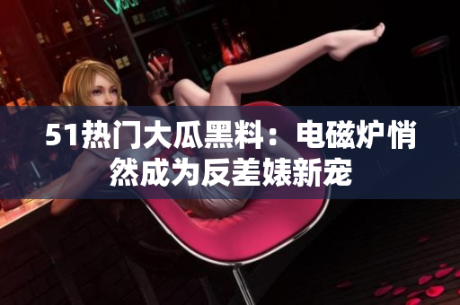 51热门大瓜黑料：电磁炉悄然成为反差婊新宠