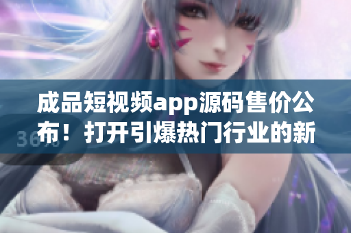 成品短视频app源码售价公布！打开引爆热门行业的新商机