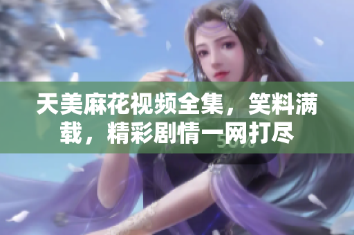 天美麻花视频全集，笑料满载，精彩剧情一网打尽