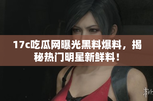 17c吃瓜网曝光黑料爆料，揭秘热门明星新鲜料！