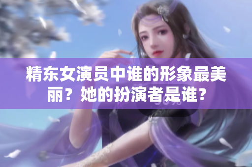 精东女演员中谁的形象最美丽？她的扮演者是谁？