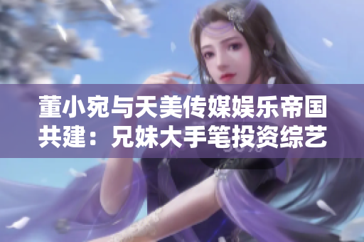 董小宛与天美传媒娱乐帝国共建：兄妹大手笔投资综艺产业，展现新格局