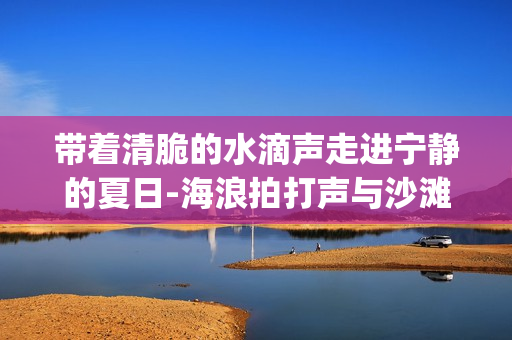 带着清脆的水滴声走进宁静的夏日-海浪拍打声与沙滩脚步声_享受夏季的放松时光