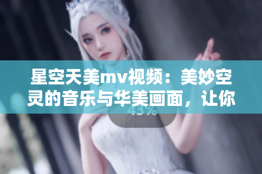 星空天美mv视频：美妙空灵的音乐与华美画面，让你沉醉其中