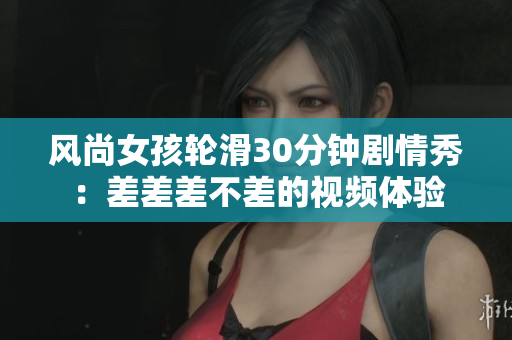风尚女孩轮滑30分钟剧情秀：差差差不差的视频体验