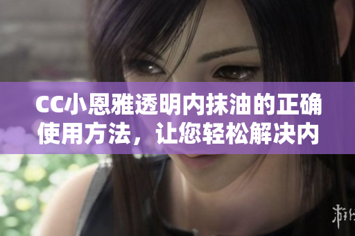 CC小恩雅透明内抹油的正确使用方法，让您轻松解决内抹油难题
