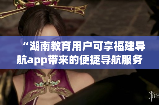 “湖南教育用户可享福建导航app带来的便捷导航服务”