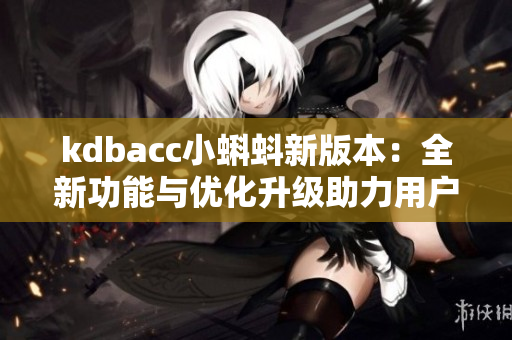 kdbacc小蝌蚪新版本：全新功能与优化升级助力用户更畅快使用