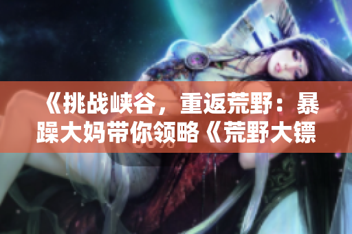 《挑战峡谷，重返荒野：暴躁大妈带你领略《荒野大镖客k9》的无尽魅力！》