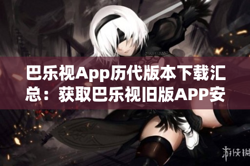 巴乐视App历代版本下载汇总：获取巴乐视旧版APP安装包一键下载，满足您的个性化需求