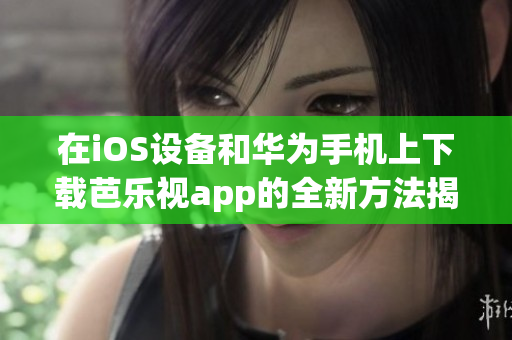 在iOS设备和华为手机上下载芭乐视app的全新方法揭秘！