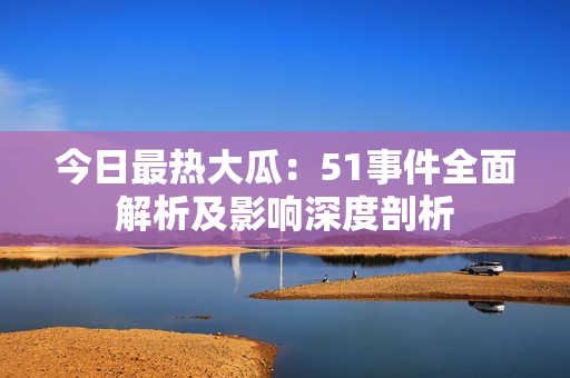 今日最热大瓜：51事件全面解析及影响深度剖析
