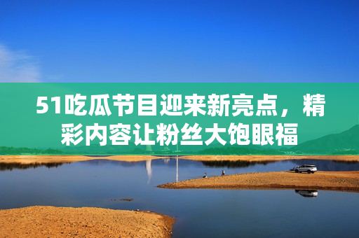51吃瓜节目迎来新亮点，精彩内容让粉丝大饱眼福