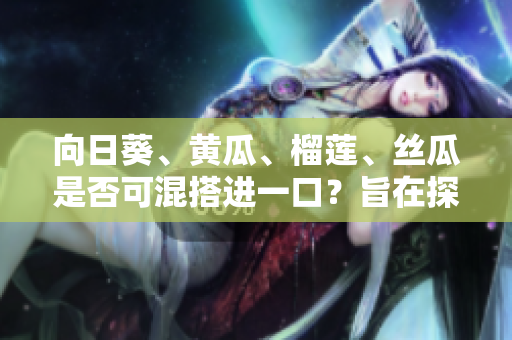 向日葵、黄瓜、榴莲、丝瓜是否可混搭进一口？旨在探讨混合食用的可行性与益处
