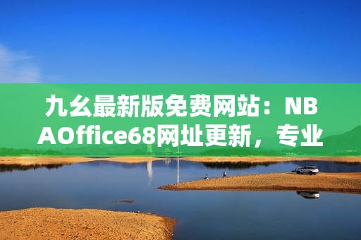 九幺最新版免费网站：NBAOffice68网址更新，专业篮球赛事观看平台