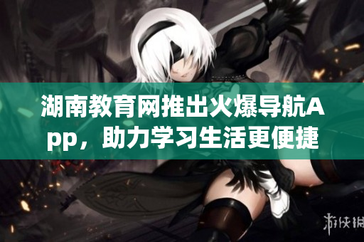 湖南教育网推出火爆导航App，助力学习生活更便捷