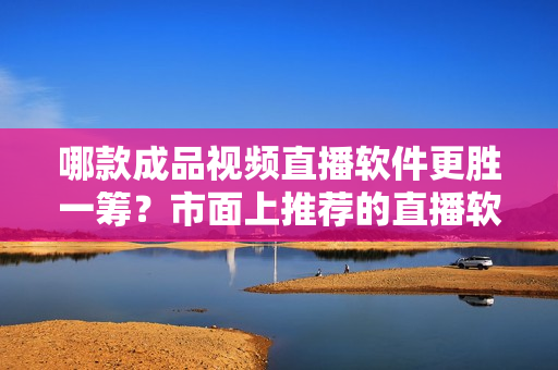 哪款成品视频直播软件更胜一筹？市面上推荐的直播软件有哪些？