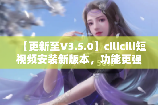 【更新至V3.5.0】cilicili短视频安装新版本，功能更强大