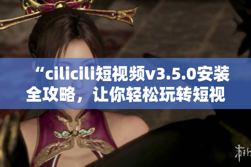“cilicili短视频v3.5.0安装全攻略，让你轻松玩转短视频创作”