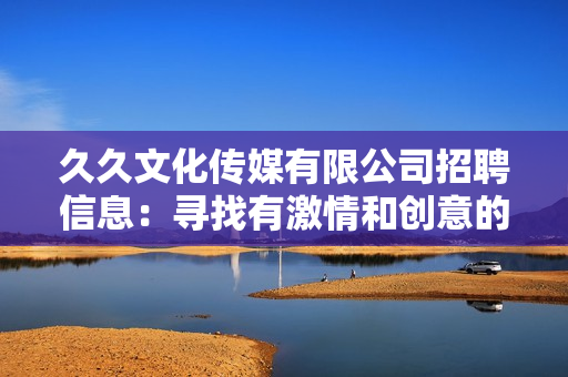 久久文化传媒有限公司招聘信息：寻找有激情和创意的人才加入我们的团队