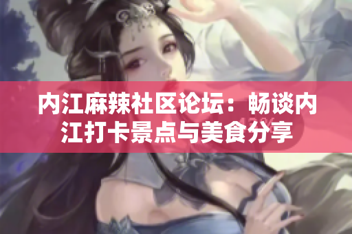 内江麻辣社区论坛：畅谈内江打卡景点与美食分享