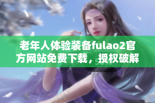 老年人体验装备fulao2官方网站免费下载，授权破解版上线!