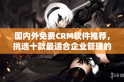 国内外免费CRM软件推荐，挑选十款最适合企业管理的免费CRM系统