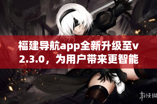 福建导航app全新升级至v2.3.0，为用户带来更智能、更便捷的导航体验