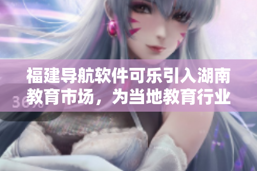 福建导航软件可乐引入湖南教育市场，为当地教育行业带来新的技术体验和服务