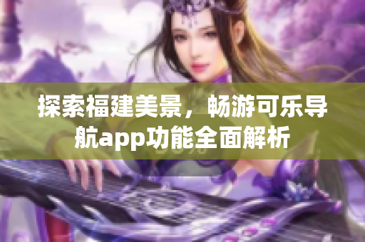 探索福建美景，畅游可乐导航app功能全面解析