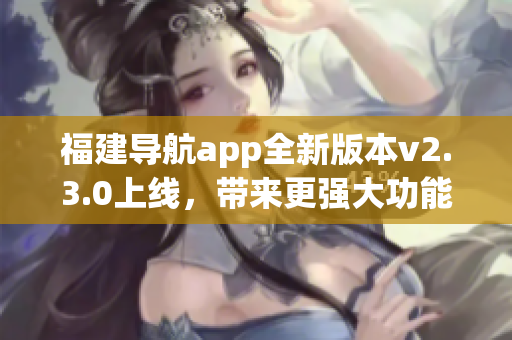 福建导航app全新版本v2.3.0上线，带来更强大功能和优化体验