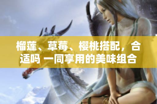 榴莲、草莓、樱桃搭配，合适吗 一同享用的美味组合是否搭配得当呢