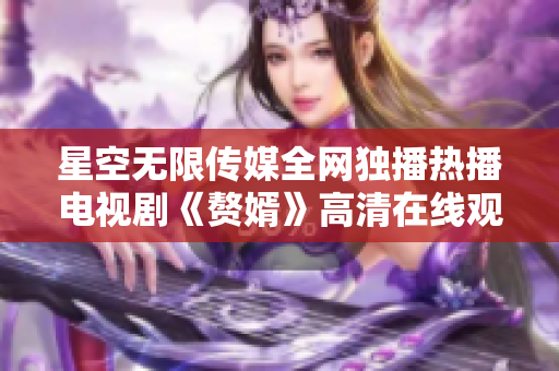 星空无限传媒全网独播热播电视剧《赘婿》高清在线观看限时开启