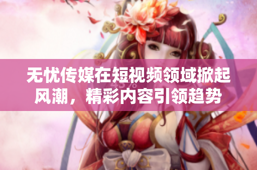 无忧传媒在短视频领域掀起风潮，精彩内容引领趋势