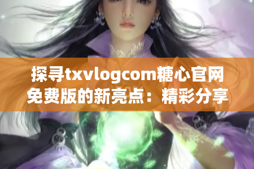 探寻txvlogcom糖心官网免费版的新亮点：精彩分享尽在你的指尖