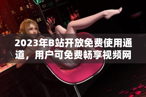 2023年B站开放免费使用通道，用户可免费畅享视频网站服务
