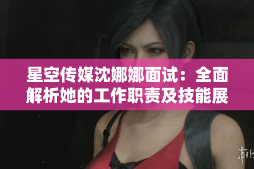 星空传媒沈娜娜面试：全面解析她的工作职责及技能展示