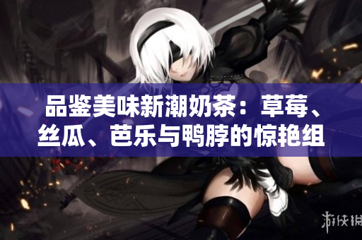 品鉴美味新潮奶茶：草莓、丝瓜、芭乐与鸭脖的惊艳组合