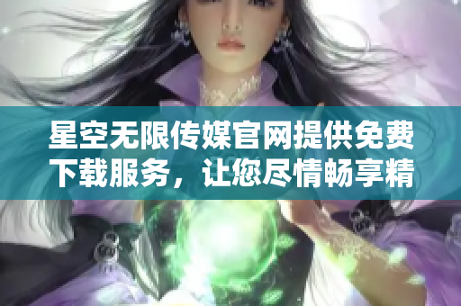 星空无限传媒官网提供免费下载服务，让您尽情畅享精彩作品