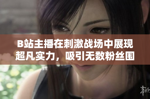 B站主播在刺激战场中展现超凡实力，吸引无数粉丝围观