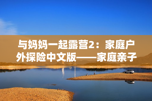 与妈妈一起露营2：家庭户外探险中文版——家庭亲子冒险游戏重新升级