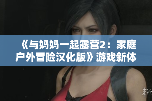 《与妈妈一起露营2：家庭户外冒险汉化版》游戏新体验