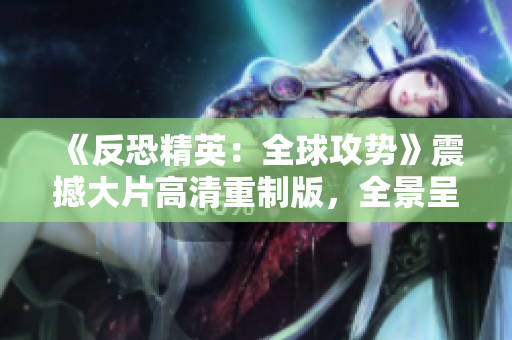 《反恐精英：全球攻势》震撼大片高清重制版，全景呈现游戏魅力