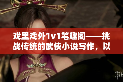 戏里戏外1v1笔趣阁——挑战传统的武侠小说写作，以新的方式展现戏曲魅力