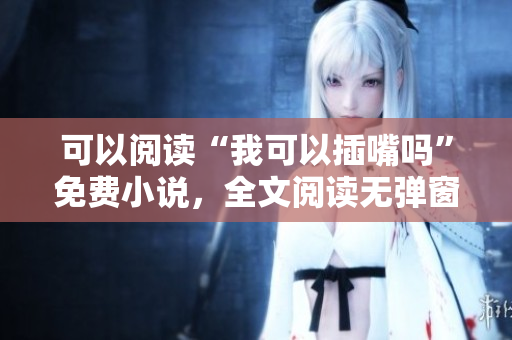 可以阅读“我可以插嘴吗”免费小说，全文阅读无弹窗插曲。