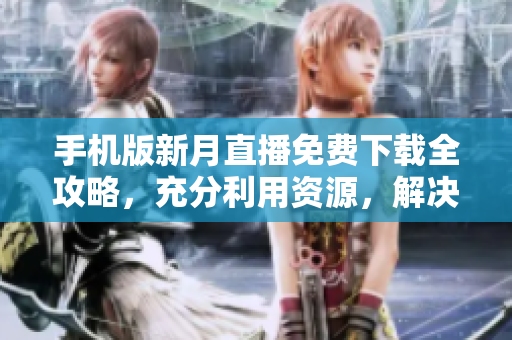 手机版新月直播免费下载全攻略，充分利用资源，解决观看问题