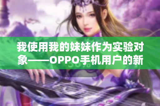 我使用我的妹妹作为实验对象——OPPO手机用户的新体验分享