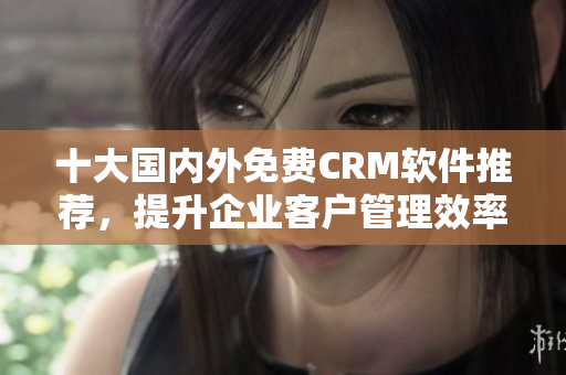 十大国内外免费CRM软件推荐，提升企业客户管理效率