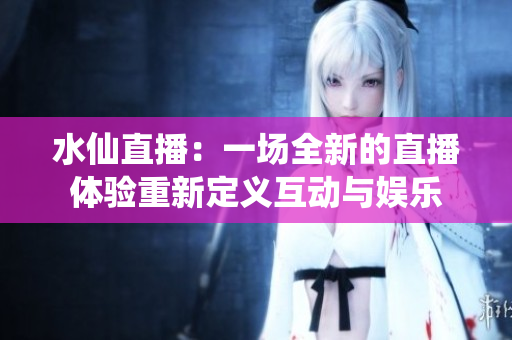 水仙直播：一场全新的直播体验重新定义互动与娱乐